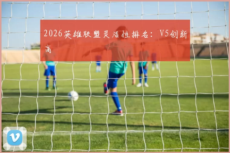 2026英雄联盟灵活性排名：V5创新高