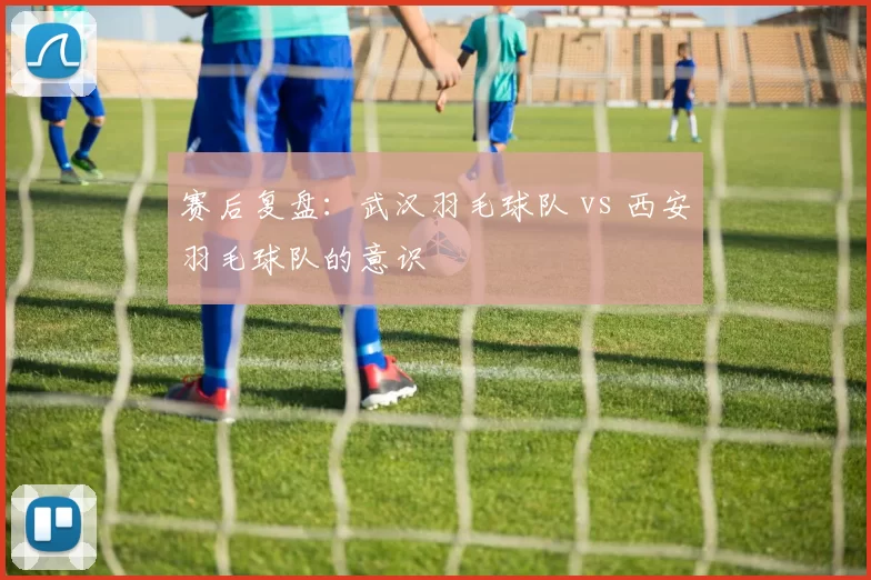 赛后复盘：武汉羽毛球队 vs 西安羽毛球队的意识