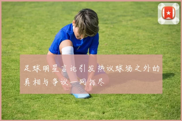 足球明星言论引发热议球场之外的真相与争议一网打尽