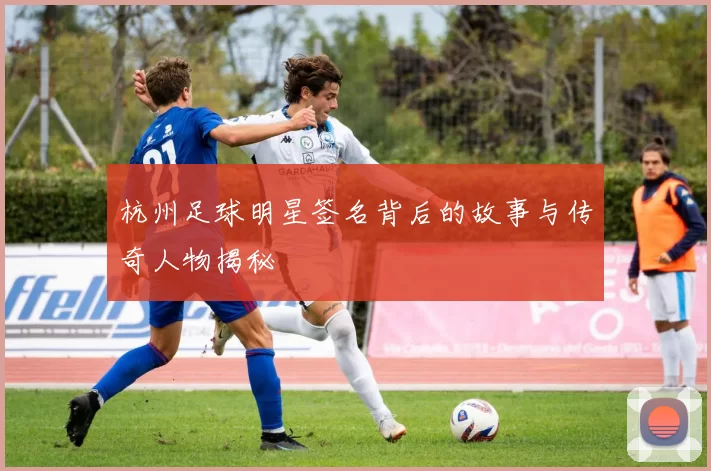 杭州足球明星签名背后的故事与传奇人物揭秘