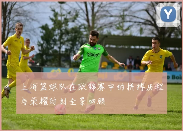 上海篮球队在欧锦赛中的拼搏历程与荣耀时刻全景回顾
