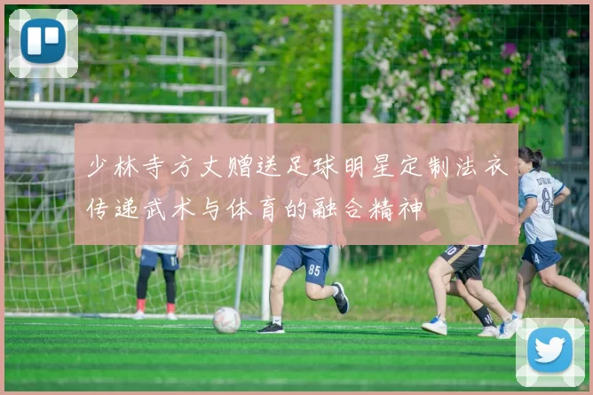 少林寺方丈赠送足球明星定制法衣传递武术与体育的融合精神