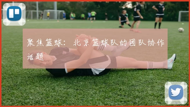 聚焦篮球：北京篮球队的团队协作话题